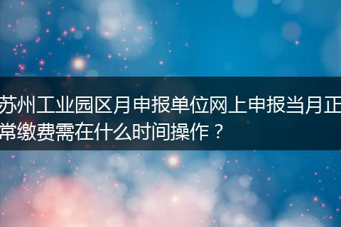 苏州工业园区月申报单位网上申报当月正常缴费需在什么时间操作？