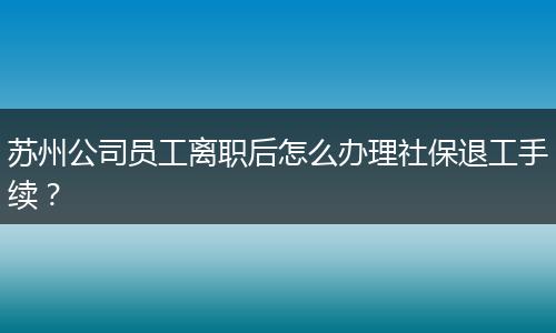 苏州公司员工离职后怎么办理社保退工手续？