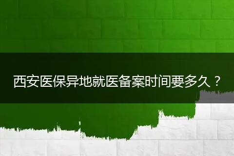 西安医保异地就医备案时间要多久？