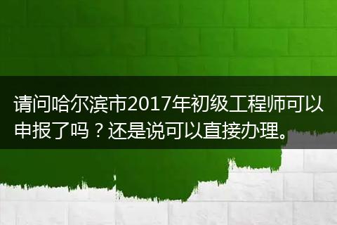 请问哈尔滨市2017年初级工程师可以申报了吗？还是说可以直接办理。