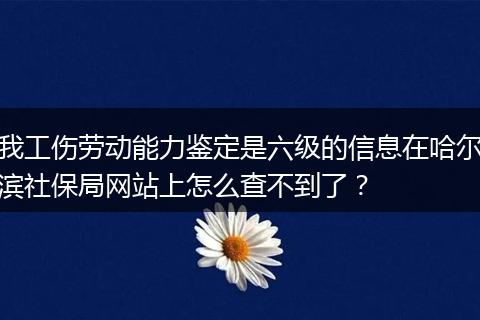 我工伤劳动能力鉴定是六级的信息在哈尔滨社保局网站上怎么查不到了？