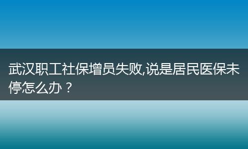 武汉职工社保增员失败,说是居民医保未停怎么办？