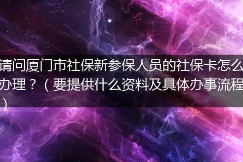 请问厦门市社保新参保人员的社保卡怎么办理？（要提供什么资料及具体办事流程）