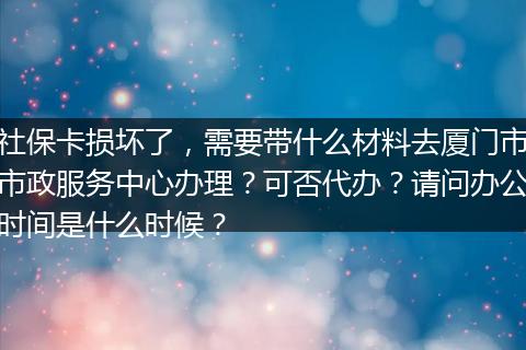 社保卡损坏了，需要带什么材料去厦门市市政服务中心办理？可否代办？请问办公时间是什么时候？