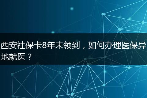 西安社保卡8年未领到，如何办理医保异地就医？