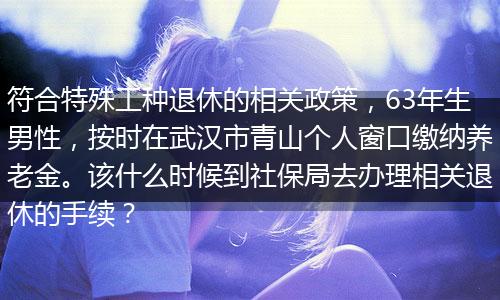 符合特殊工种退休的相关政策，63年生男性，按时在武汉市青山个人窗口缴纳养老金。该什么时候到社保局去办理相关退休的手续？