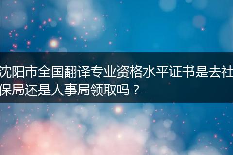 沈阳市全国翻译专业资格水平证书是去社保局还是人事局领取吗？