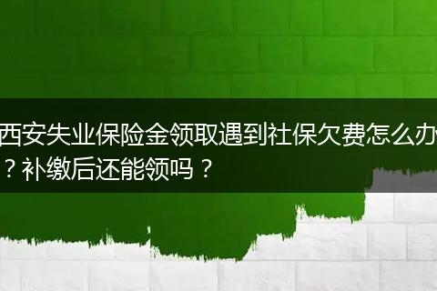 西安失业保险金领取遇到社保欠费怎么办？补缴后还能领吗？