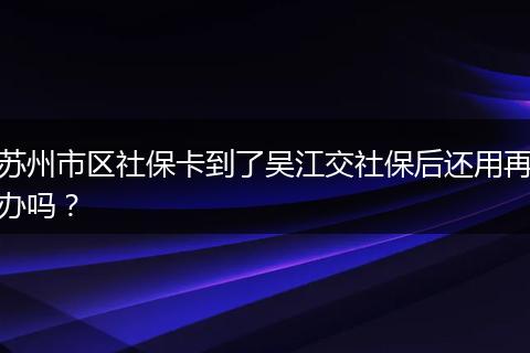 苏州市区社保卡到了吴江交社保后还用再办吗？