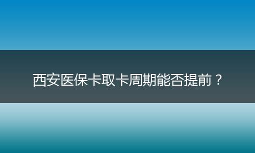 西安医保卡取卡周期能否提前？