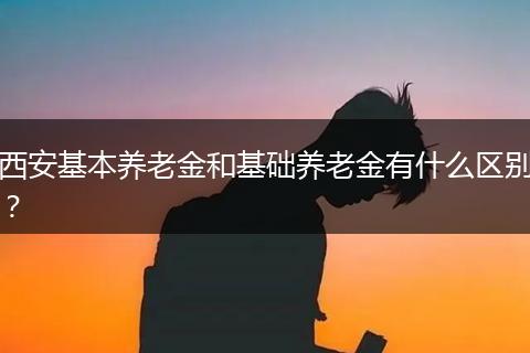西安基本养老金和基础养老金有什么区别？