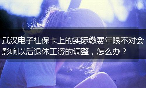 武汉电子社保卡上的实际缴费年限不对会影响以后退休工资的调整，怎么办？