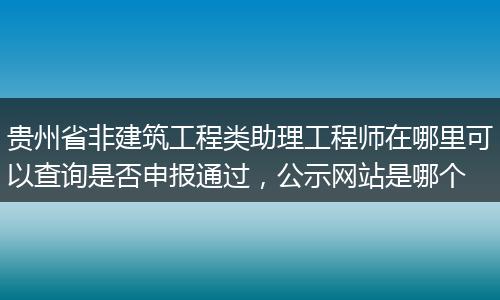 贵州省非建筑工程类助理工程师在哪里可以查询是否申报通过，公示网站是哪个
