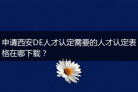 申请西安DE人才认定需要的人才认定表格在哪下载？