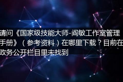 请问《国家级技能大师-阎敏工作室管理手册》（参考资料）在哪里下载？目前在政务公开栏目里未找到