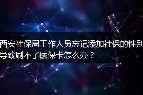 西安社保局工作人员忘记添加社保的性别导致刷不了医保卡怎么办？