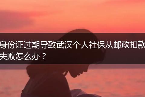 身份证过期导致武汉个人社保从邮政扣款失败怎么办？