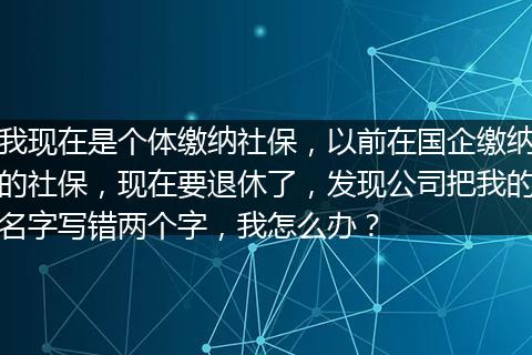 我现在是个体缴纳社保，以前在国企缴纳的社保，现在要退休了，发现公司把我的名字写错两个字，我怎么办？