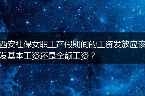 西安社保女职工产假期间的工资发放应该发基本工资还是全额工资？