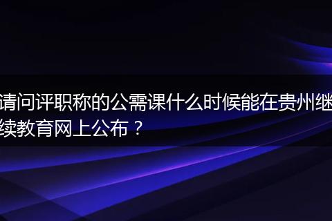 请问评职称的公需课什么时候能在贵州继续教育网上公布？