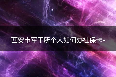 西安市军干所个人如何办社保卡-