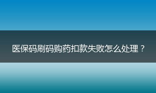 医保码刷码购药扣款失败怎么处理？