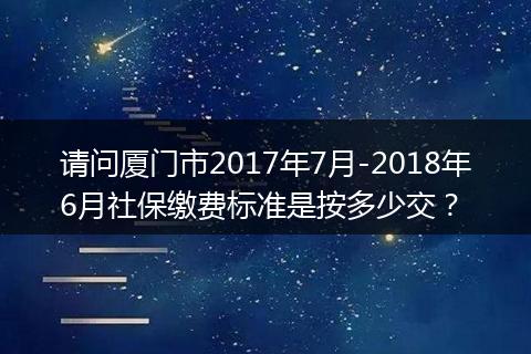 请问厦门市2017年7月-2018年6月社保缴费标准是按多少交？