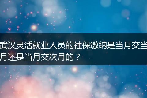 武汉灵活就业人员的社保缴纳是当月交当月还是当月交次月的？