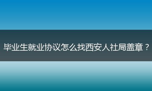 毕业生就业协议怎么找西安人社局盖章？