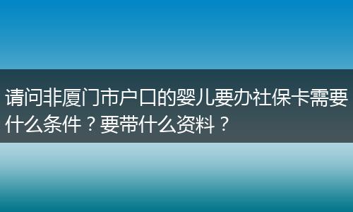 请问非厦门市户口的婴儿要办社保卡需要什么条件？要带什么资料？