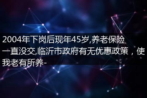 2004年下岗后现年45岁,养老保险一直没交,临沂市政府有无优惠政策，使我老有所养-