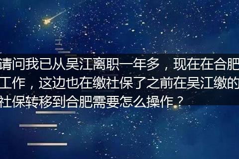 请问我已从吴江离职一年多，现在在合肥工作，这边也在缴社保了之前在吴江缴的社保转移到合肥需要怎么操作？