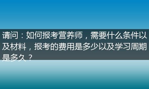 请问：如何报考营养师，需要什么条件以及材料，报考的费用是多少以及学习周期是多久？