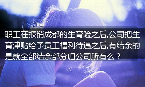 职工在报销成都的生育险之后,公司把生育津贴给予员工福利待遇之后,有结余的是就全部结余部分归公司所有么？
