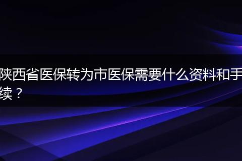 陕西省医保转为市医保需要什么资料和手续？