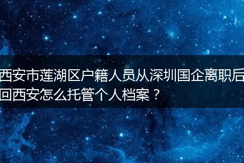 西安市莲湖区户籍人员从深圳国企离职后回西安怎么托管个人档案？