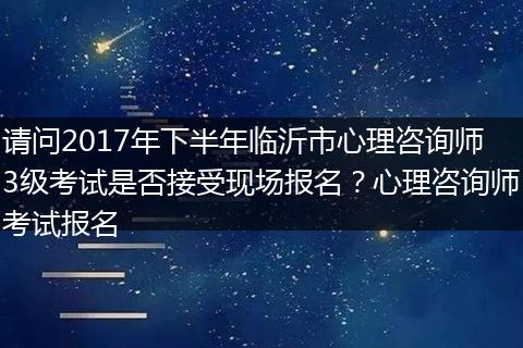 请问2017年下半年临沂市心理咨询师3级考试是否接受现场报名?心理咨询师考试报名