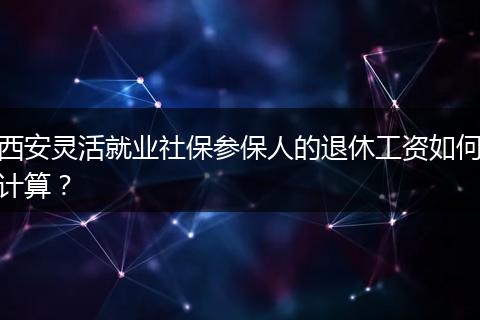 西安灵活就业社保参保人的退休工资如何计算？