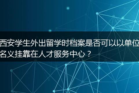 西安学生外出留学时档案是否可以以单位名义挂靠在人才服务中心？