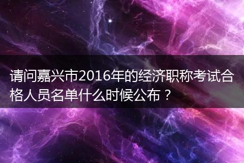请问嘉兴市2016年的经济职称考试合格人员名单什么时候公布？