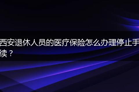 西安退休人员的医疗保险怎么办理停止手续？