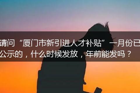 请问“厦门市新引进人才补贴”一月份已公示的，什么时候发放，年前能发吗？