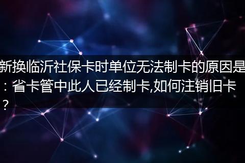 新换临沂社保卡时单位无法制卡的原因是：省卡管中此人已经制卡,如何注销旧卡？