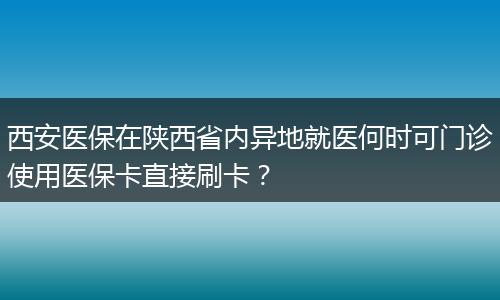 西安医保在陕西省内异地就医何时可门诊使用医保卡直接刷卡？