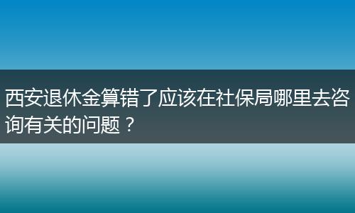 西安退休金算错了应该在社保局哪里去咨询有关的问题？