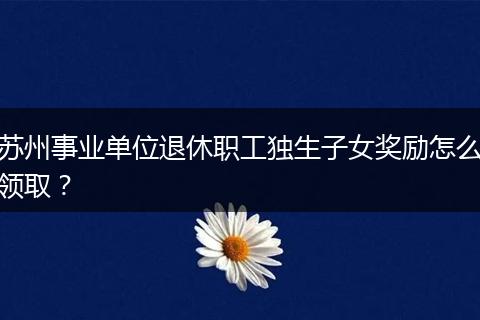 苏州事业单位退休职工独生子女奖励怎么领取？