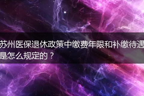 苏州医保退休政策中缴费年限和补缴待遇是怎么规定的？