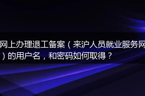 网上办理退工备案（来沪人员就业服务网）的用户名，和密码如何取得？