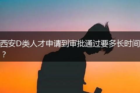 西安D类人才申请到审批通过要多长时间？