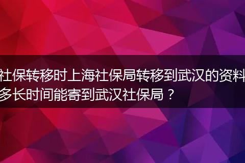 社保转移时上海社保局转移到武汉的资料多长时间能寄到武汉社保局？